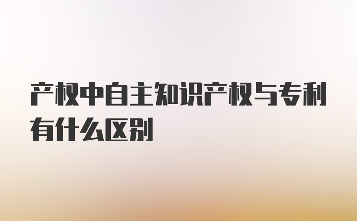 产权中自主知识产权与专利有什么区别