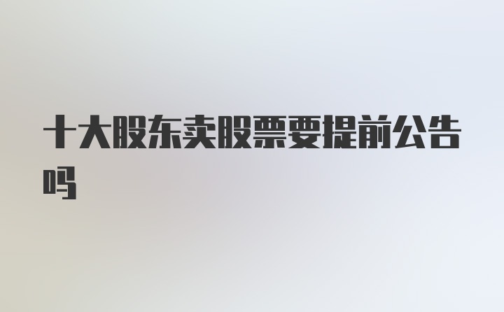 十大股东卖股票要提前公告吗