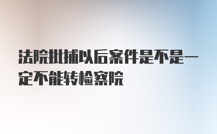 法院批捕以后案件是不是一定不能转检察院