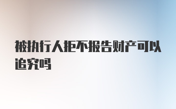 被执行人拒不报告财产可以追究吗