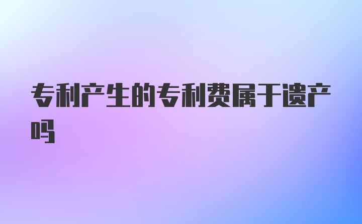 专利产生的专利费属于遗产吗