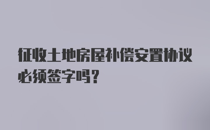 征收土地房屋补偿安置协议必须签字吗？