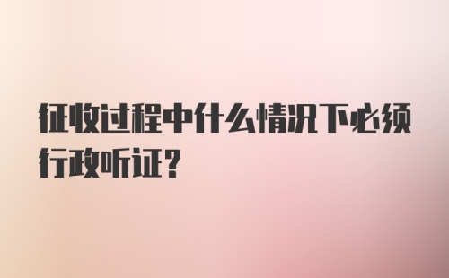 征收过程中什么情况下必须行政听证?