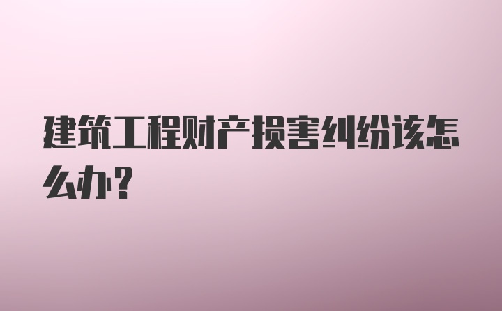 建筑工程财产损害纠纷该怎么办？