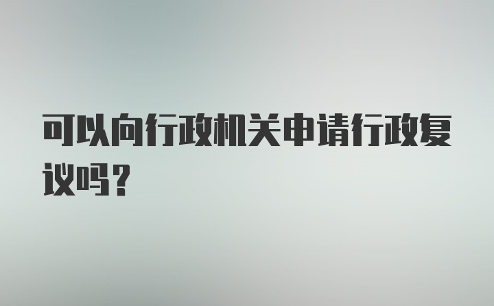 可以向行政机关申请行政复议吗？