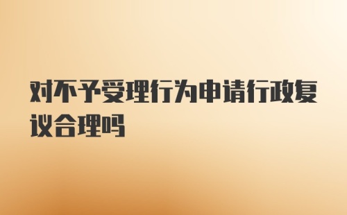 对不予受理行为申请行政复议合理吗