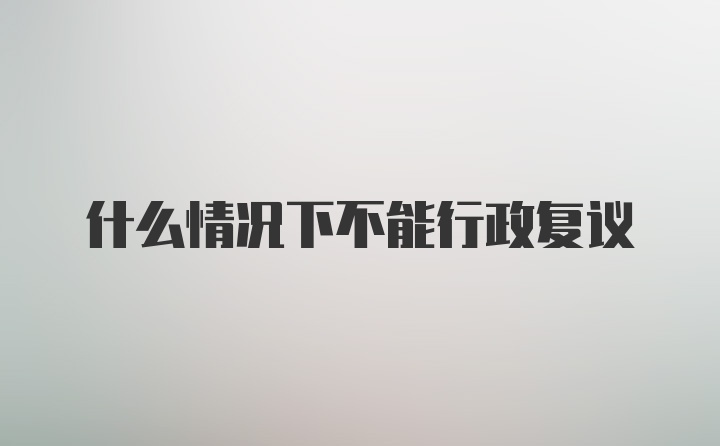 什么情况下不能行政复议