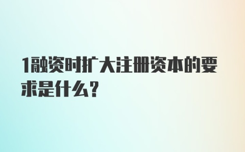 1融资时扩大注册资本的要求是什么？