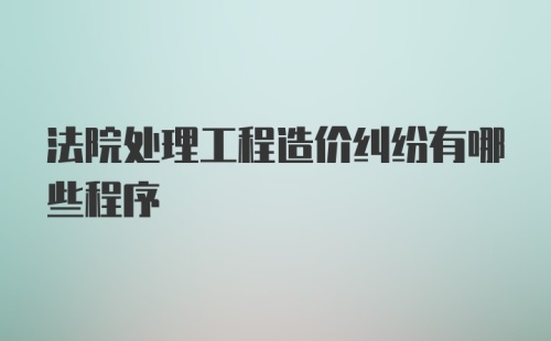 法院处理工程造价纠纷有哪些程序