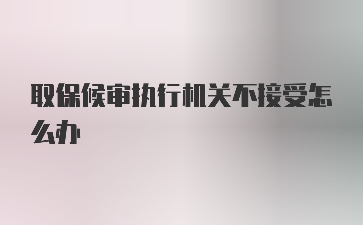 取保候审执行机关不接受怎么办