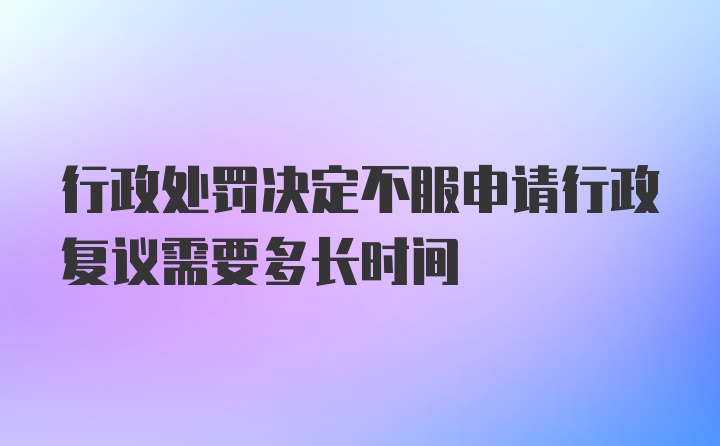 行政处罚决定不服申请行政复议需要多长时间