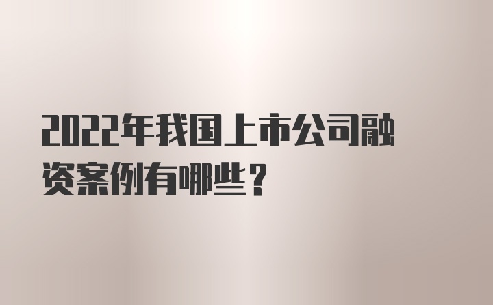 2022年我国上市公司融资案例有哪些？