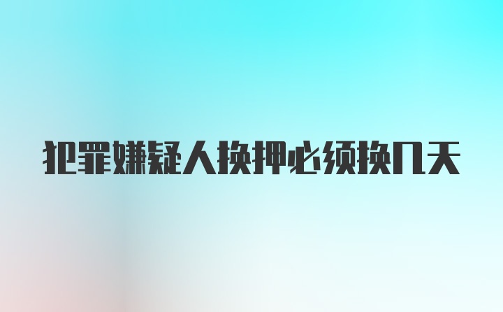 犯罪嫌疑人换押必须换几天