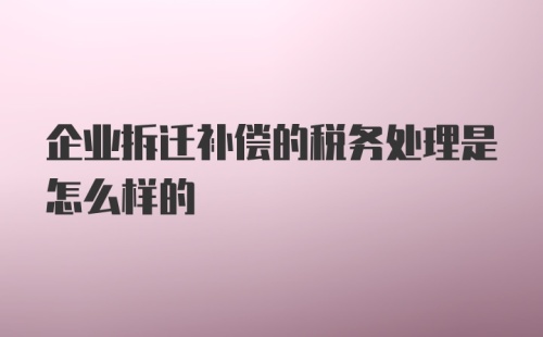 企业拆迁补偿的税务处理是怎么样的