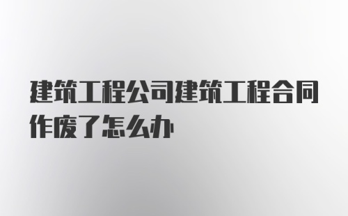 建筑工程公司建筑工程合同作废了怎么办