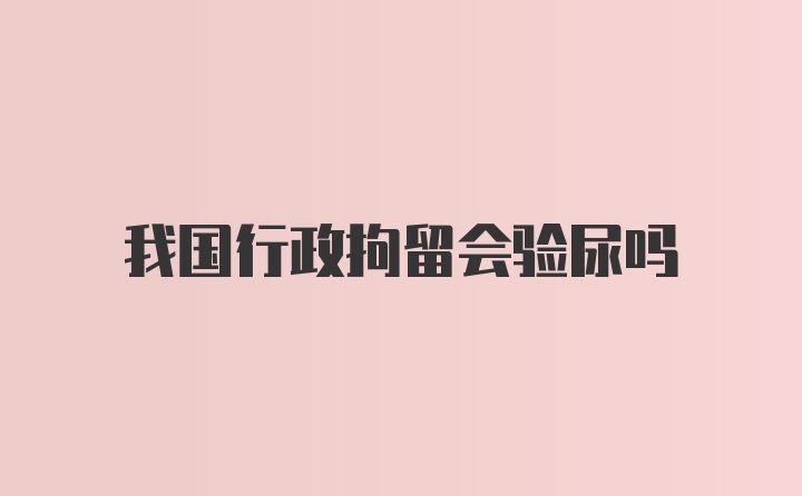 我国行政拘留会验尿吗