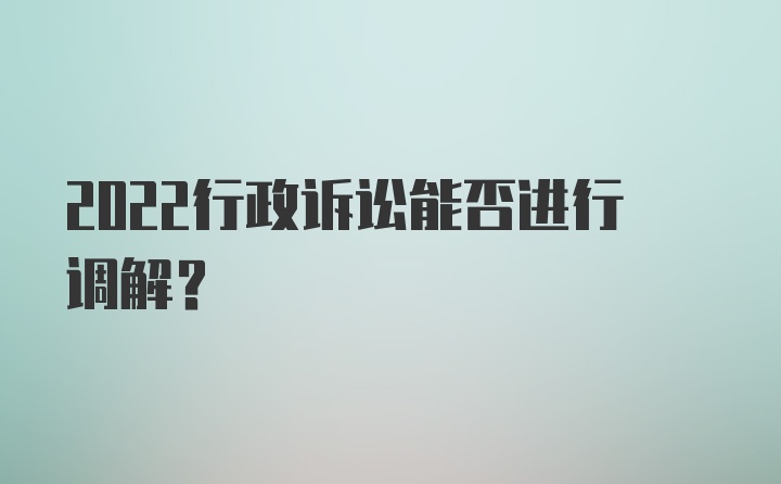 2022行政诉讼能否进行调解?