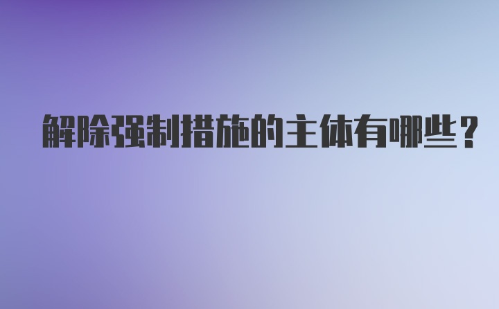 解除强制措施的主体有哪些？