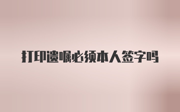 打印遗嘱必须本人签字吗