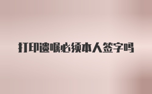 打印遗嘱必须本人签字吗