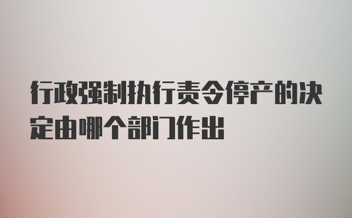 行政强制执行责令停产的决定由哪个部门作出