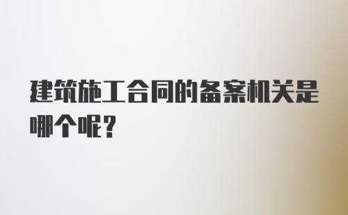 建筑施工合同的备案机关是哪个呢？