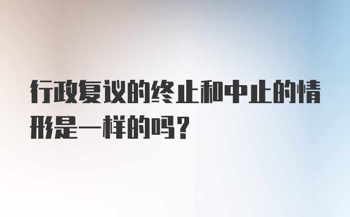 行政复议的终止和中止的情形是一样的吗？