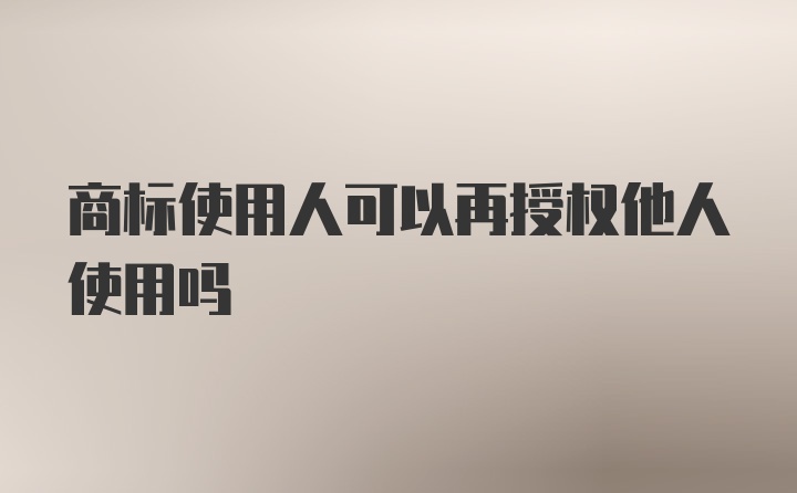 商标使用人可以再授权他人使用吗