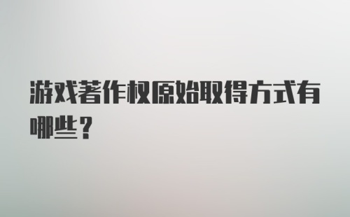 游戏著作权原始取得方式有哪些？