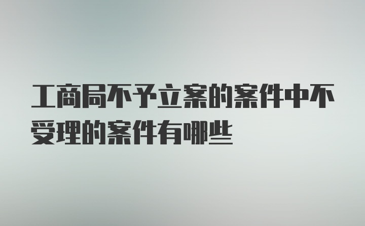 工商局不予立案的案件中不受理的案件有哪些