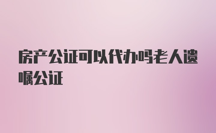 房产公证可以代办吗老人遗嘱公证