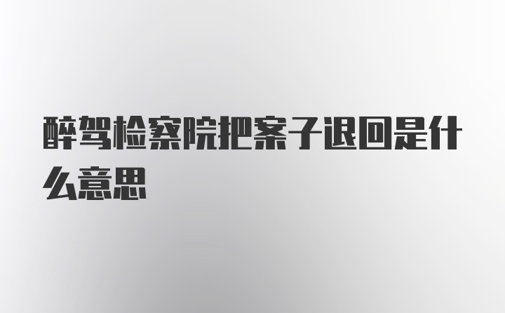 醉驾检察院把案子退回是什么意思