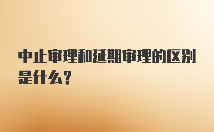 中止审理和延期审理的区别是什么？