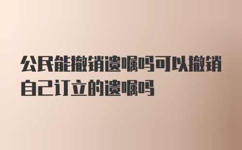 公民能撤销遗嘱吗可以撤销自己订立的遗嘱吗