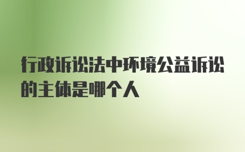 行政诉讼法中环境公益诉讼的主体是哪个人