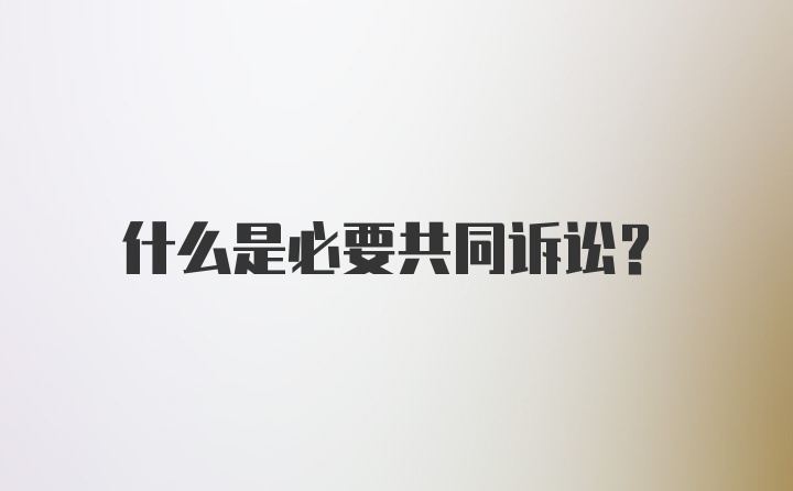 什么是必要共同诉讼？