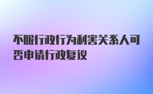 不服行政行为利害关系人可否申请行政复议