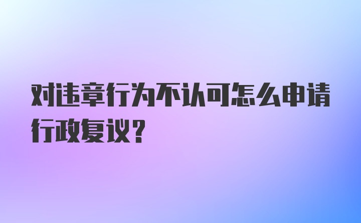 对违章行为不认可怎么申请行政复议？