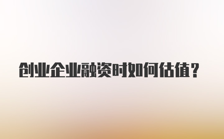 创业企业融资时如何估值？