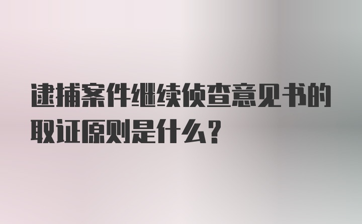 逮捕案件继续侦查意见书的取证原则是什么？