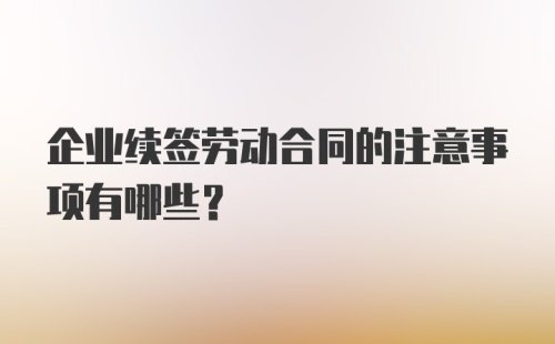 企业续签劳动合同的注意事项有哪些？