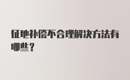 征地补偿不合理解决方法有哪些?