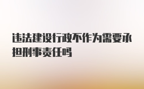 违法建设行政不作为需要承担刑事责任吗