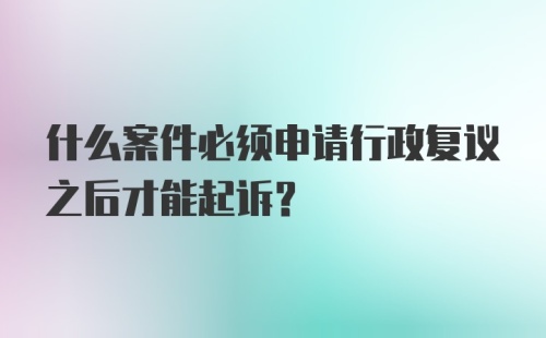 什么案件必须申请行政复议之后才能起诉？