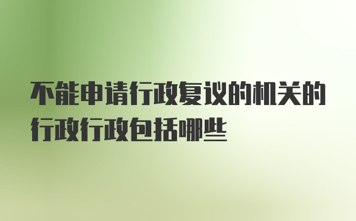 不能申请行政复议的机关的行政行政包括哪些