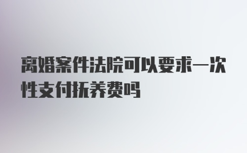 离婚案件法院可以要求一次性支付抚养费吗