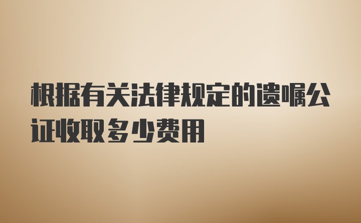 根据有关法律规定的遗嘱公证收取多少费用