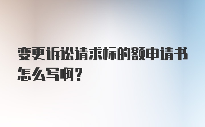 变更诉讼请求标的额申请书怎么写啊？