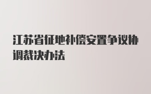 江苏省征地补偿安置争议协调裁决办法