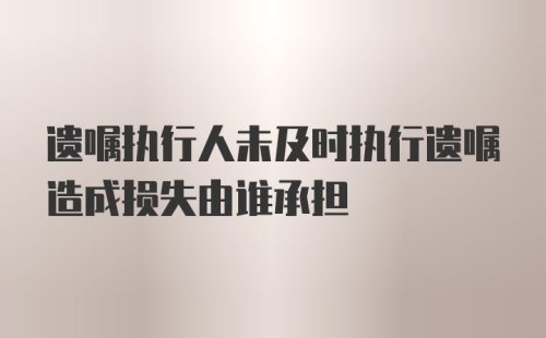 遗嘱执行人未及时执行遗嘱造成损失由谁承担